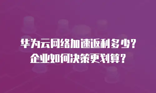 华为云网络加速返利多少？企业如何决策更划算？