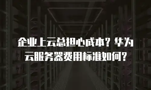 企业上云总担心成本？华为云服务器费用标准如何？