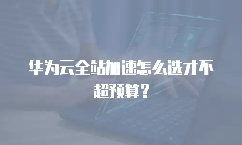 华为云全站加速怎么选才不超预算？