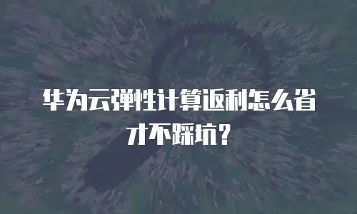 华为云弹性计算返利怎么省才不踩坑？
