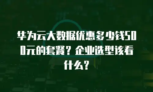 华为云大数据优惠多少钱500元的套餐？企业选型该看什么？
