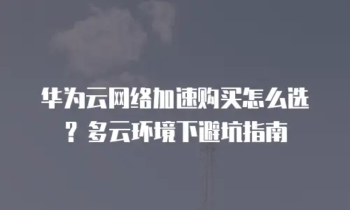 华为云网络加速购买怎么选？多云环境下避坑指南