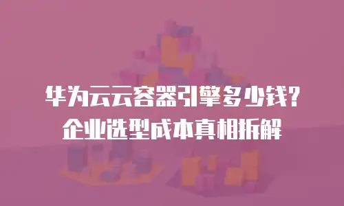 华为云云容器引擎多少钱？企业选型成本真相拆解