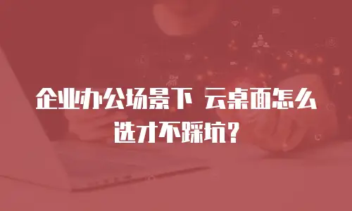企业办公场景下 云桌面怎么选才不踩坑？