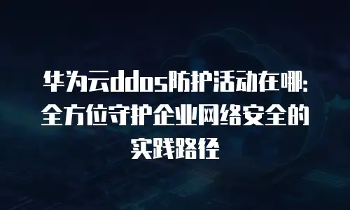 华为云ddos防护活动在哪：全方位守护企业网络安全的实践路径