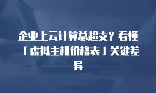 企业上云计算总超支？看懂「虚拟主机价格表」关键差异