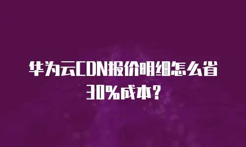 华为云CDN报价明细怎么省30%成本？