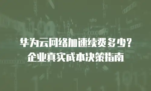 华为云网络加速续费多少？企业真实成本决策指南