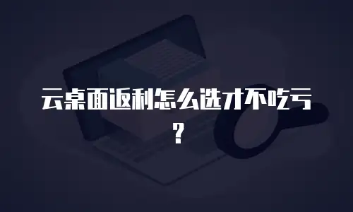 云桌面返利怎么选才不吃亏？