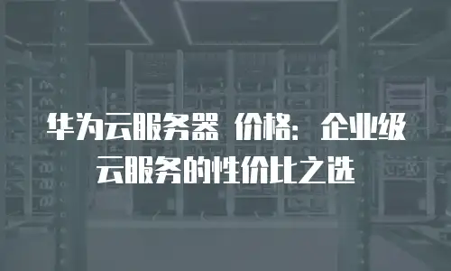 华为云服务器 价格：企业级云服务的性价比之选
