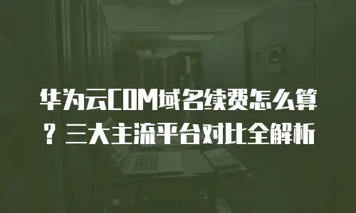华为云COM域名续费怎么算？三大主流平台对比全解析