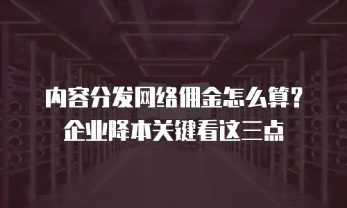 内容分发网络佣金怎么算？企业降本关键看这三点