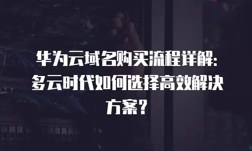 华为云域名购买流程详解：多云时代如何选择高效解决方案？