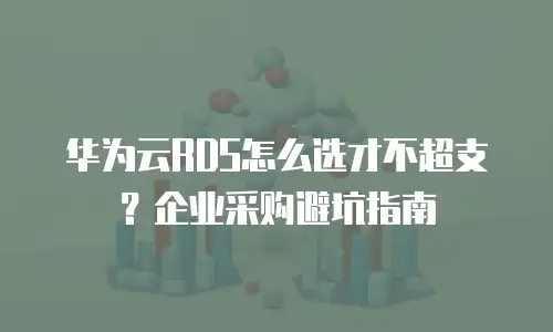 华为云RDS怎么选才不超支？企业采购避坑指南