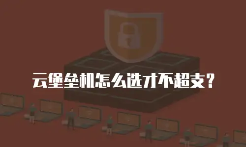 云堡垒机怎么选才不超支？