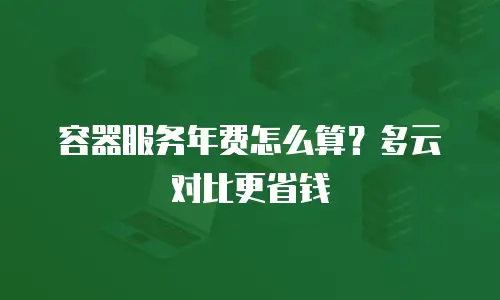 容器服务年费怎么算？多云对比更省钱