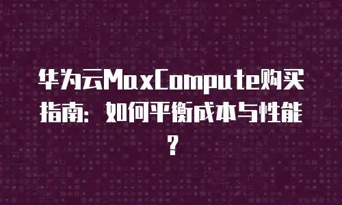 华为云MaxCompute购买指南：如何平衡成本与性能？