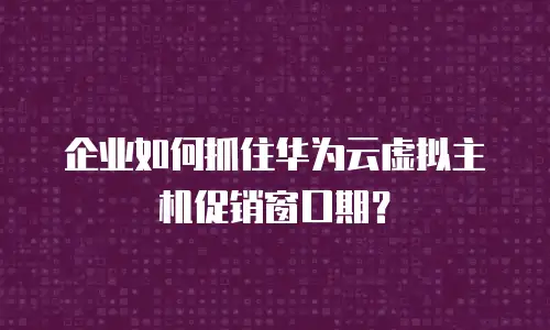 企业如何抓住华为云虚拟主机促销窗口期？