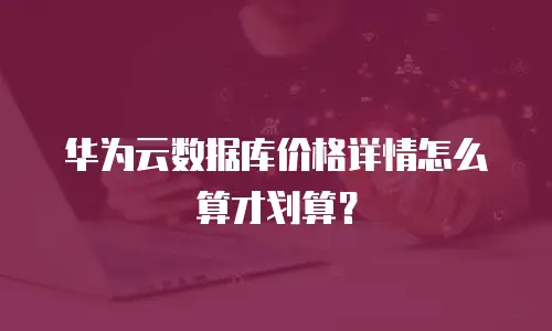 华为云数据库价格详情怎么算才划算？