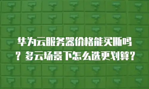 华为云服务器价格能买断吗？多云场景下怎么选更划算？