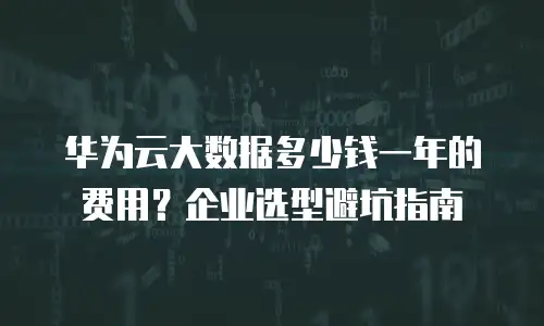 华为云大数据多少钱一年的费用？企业选型避坑指南