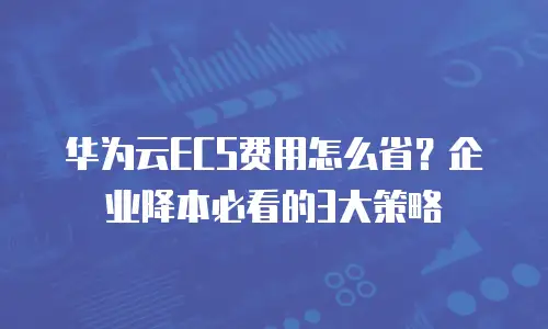 华为云ECS费用怎么省？企业降本必看的3大策略