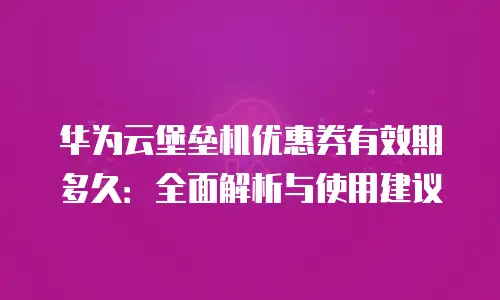 华为云堡垒机优惠券有效期多久：全面解析与使用建议