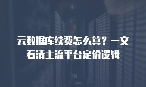 云数据库续费怎么算？一文看清主流平台定价逻辑