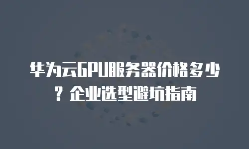 华为云GPU服务器价格多少？企业选型避坑指南