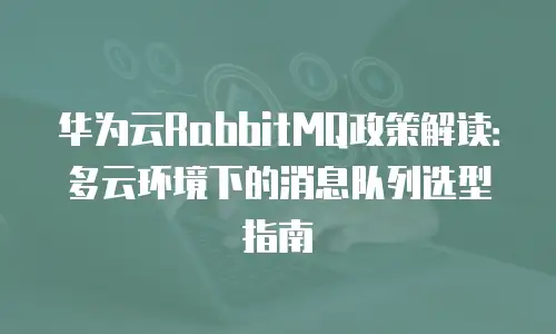 华为云RabbitMQ政策解读：多云环境下的消息队列选型指南
