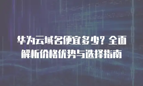 华为云域名便宜多少？全面解析价格优势与选择指南