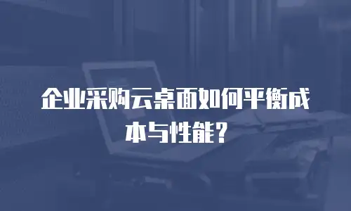 企业采购云桌面如何平衡成本与性能？