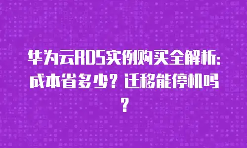 华为云RDS实例购买全解析：成本省多少？迁移能停机吗？