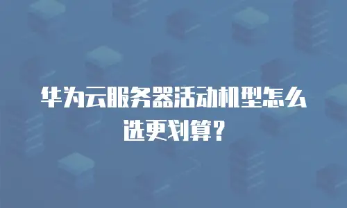 华为云服务器活动机型怎么选更划算？