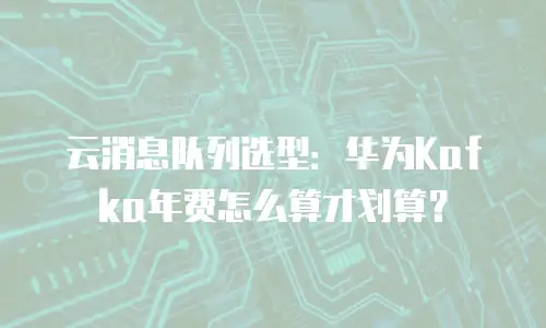 云消息队列选型：华为Kafka年费怎么算才划算？