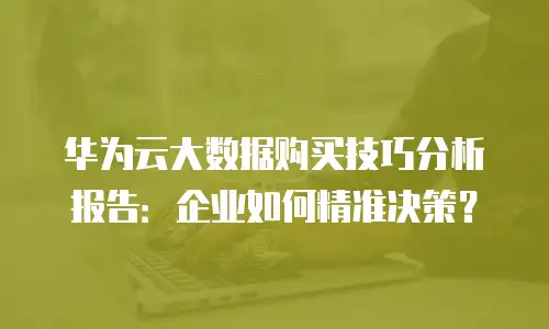 华为云大数据购买技巧分析报告：企业如何精准决策？