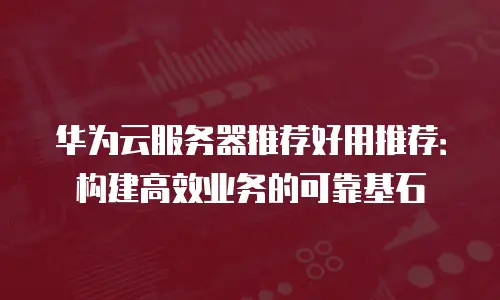 华为云服务器推荐好用推荐：构建高效业务的可靠基石
