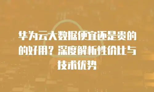 华为云大数据便宜还是贵的的好用？深度解析性价比与技术优势