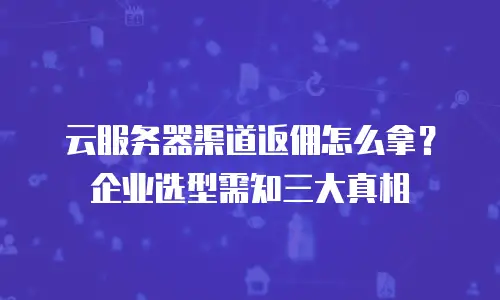 云服务器渠道返佣怎么拿？企业选型需知三大真相