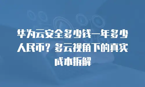 华为云安全多少钱一年多少人民币？多云视角下的真实成本拆解