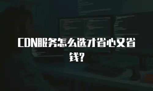 CDN服务怎么选才省心又省钱？