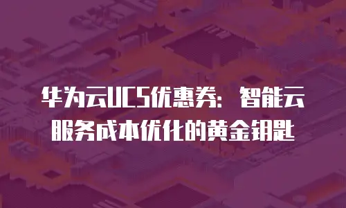 华为云UCS优惠券：智能云服务成本优化的黄金钥匙