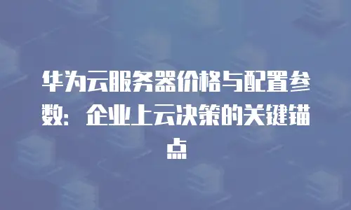 华为云服务器价格与配置参数：企业上云决策的关键锚点
