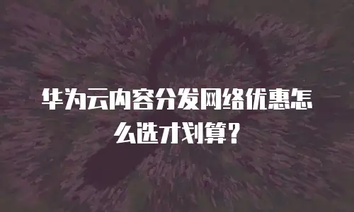 华为云内容分发网络优惠怎么选才划算？