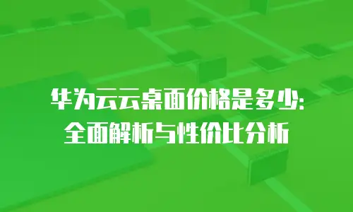 华为云云桌面价格是多少：全面解析与性价比分析