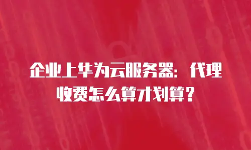 企业上华为云服务器：代理收费怎么算才划算？