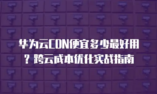 华为云CDN便宜多少最好用？跨云成本优化实战指南