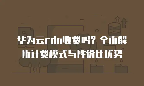 华为云cdn收费吗？全面解析计费模式与性价比优势