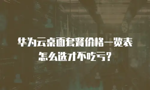 华为云桌面套餐价格一览表怎么选才不吃亏？