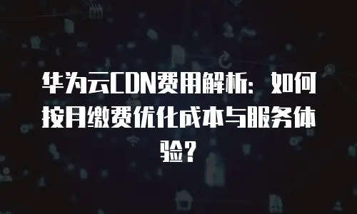 华为云CDN费用解析：如何按月缴费优化成本与服务体验？
